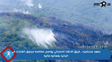 جهود مستمرة.. فريق الإنقاذ الإماراتي يواصل مكافحة حرائق الغابات في ألبانيا بفعالية عالية